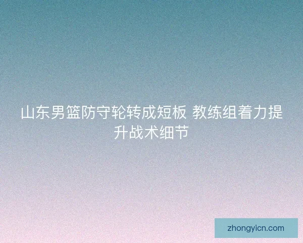 山东男篮防守轮转成短板 教练组着力提升战术细节