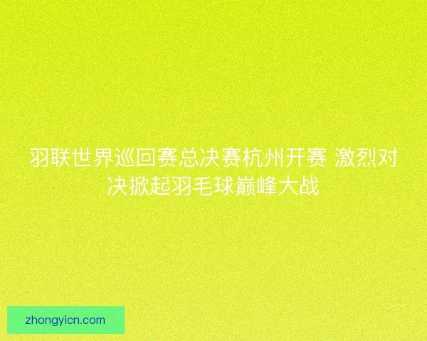 羽联世界巡回赛总决赛杭州开赛 激烈对决掀起羽毛球巅峰大战