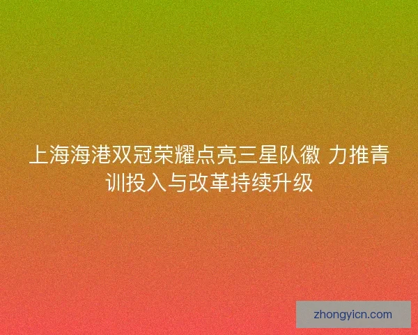 上海海港双冠荣耀点亮三星队徽 力推青训投入与改革持续升级
